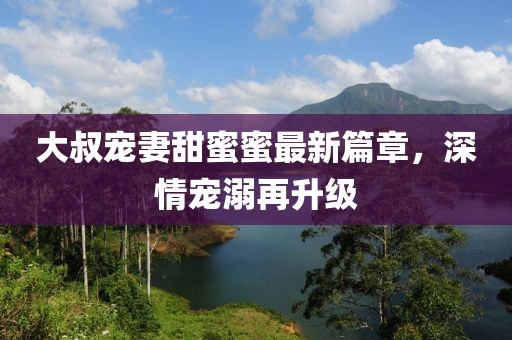 大叔寵妻甜蜜蜜最新篇章，深情寵溺再升級(jí)