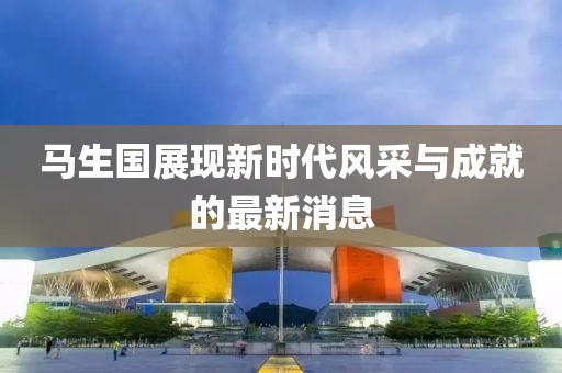 馬生國(guó)展現(xiàn)新時(shí)代風(fēng)采與成就的最新消息