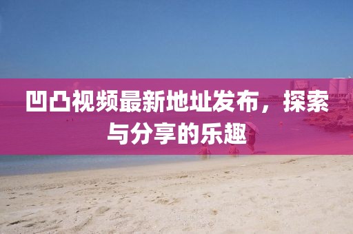 凹凸視頻最新地址發(fā)布，探索與分享的樂趣