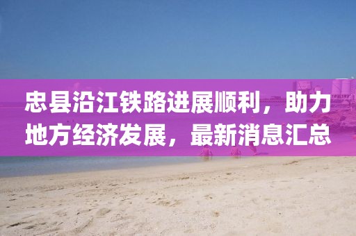 忠縣沿江鐵路進(jìn)展順利，助力地方經(jīng)濟(jì)發(fā)展，最新消息匯總