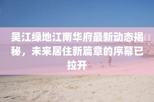吳江綠地江南華府最新動態(tài)揭秘，未來居住新篇章的序幕已拉開