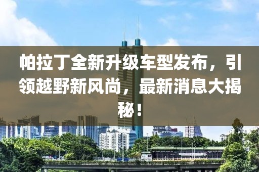帕拉丁全新升級車型發(fā)布，引領(lǐng)越野新風(fēng)尚，最新消息大揭秘！