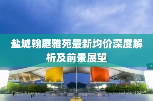鹽城翰庭雅苑最新均價(jià)深度解析及前景展望