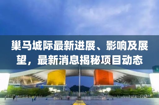 巢馬城際最新進展、影響及展望，最新消息揭秘項目動態(tài)
