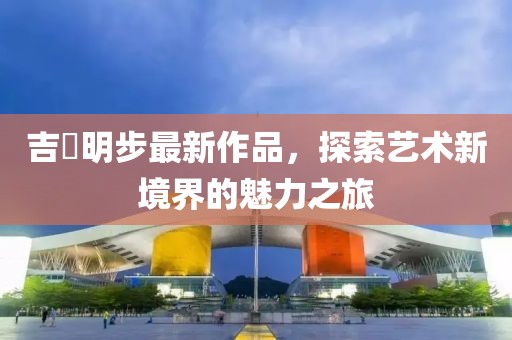 吉沢明步最新作品，探索藝術(shù)新境界的魅力之旅