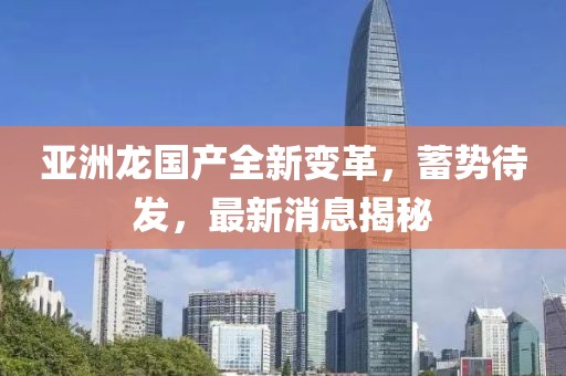 亞洲龍國產(chǎn)全新變革，蓄勢(shì)待發(fā)，最新消息揭秘
