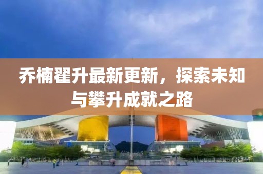 喬楠翟升最新更新，探索未知與攀升成就之路