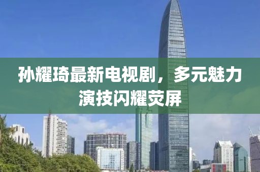 孫耀琦最新電視劇，多元魅力演技閃耀熒屏