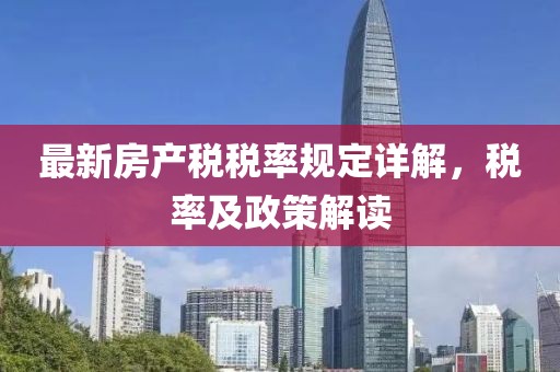 最新房產(chǎn)稅稅率規(guī)定詳解，稅率及政策解讀