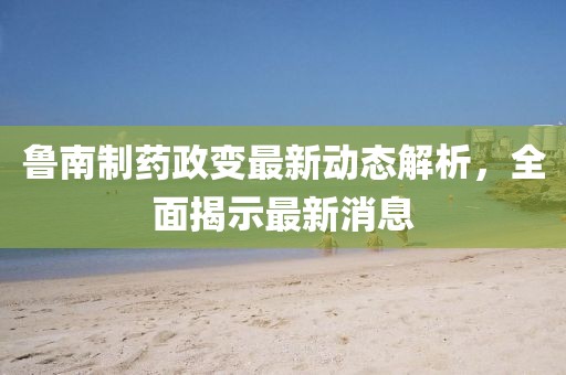 魯南制藥政變最新動態(tài)解析，全面揭示最新消息