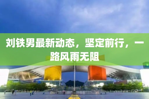 劉鐵男最新動(dòng)態(tài)，堅(jiān)定前行，一路風(fēng)雨無(wú)阻