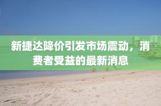 新捷達(dá)降價(jià)引發(fā)市場震動，消費(fèi)者受益的最新消息