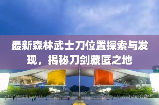最新森林武士刀位置探索與發(fā)現(xiàn)，揭秘刀劍藏匿之地