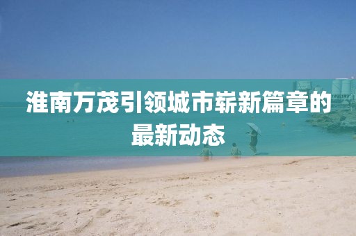 淮南萬茂引領(lǐng)城市嶄新篇章的最新動(dòng)態(tài)