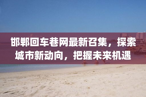 邯鄲回車巷網(wǎng)最新召集，探索城市新動(dòng)向，把握未來機(jī)遇