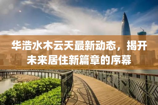 華浩水木云天最新動(dòng)態(tài)，揭開未來居住新篇章的序幕