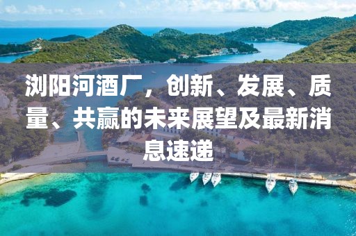 瀏陽河酒廠，創(chuàng)新、發(fā)展、質(zhì)量、共贏的未來展望及最新消息速遞