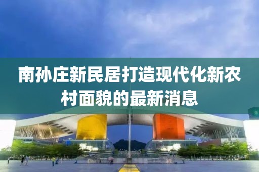南孫莊新民居打造現(xiàn)代化新農(nóng)村面貌的最新消息