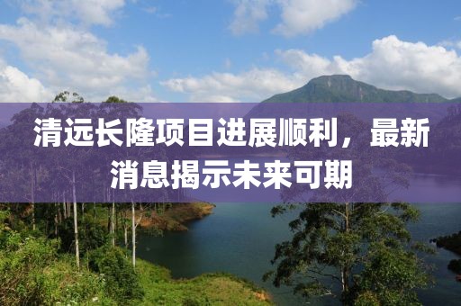 清遠(yuǎn)長隆項目進(jìn)展順利，最新消息揭示未來可期