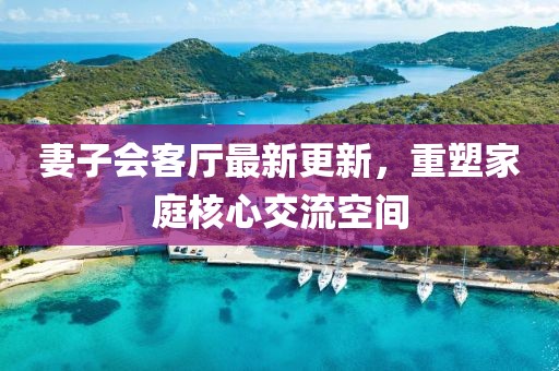 妻子會客廳最新更新，重塑家庭核心交流空間