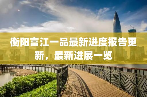 衡陽(yáng)富江一品最新進(jìn)度報(bào)告更新，最新進(jìn)展一覽
