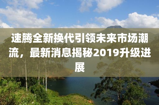 速騰全新?lián)Q代引領(lǐng)未來(lái)市場(chǎng)潮流，最新消息揭秘2019升級(jí)進(jìn)展