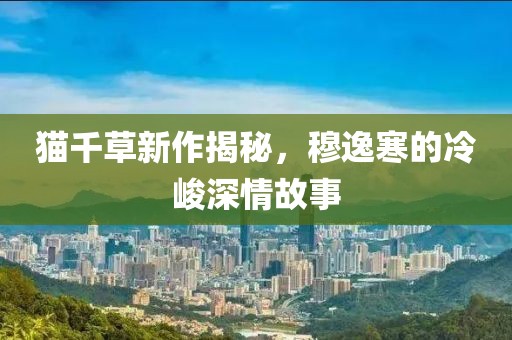 貓千草新作揭秘，穆逸寒的冷峻深情故事