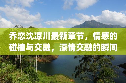 喬戀沈涼川最新章節(jié)，情感的碰撞與交融，深情交融的瞬間