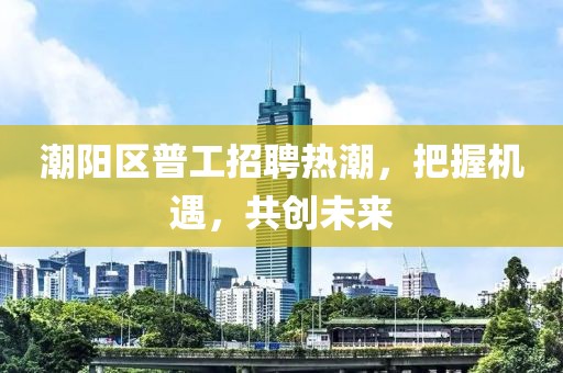 潮陽區(qū)普工招聘熱潮，把握機遇，共創(chuàng)未來