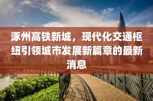 涿州高鐵新城，現(xiàn)代化交通樞紐引領(lǐng)城市發(fā)展新篇章的最新消息