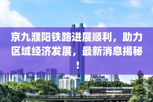 京九濮陽(yáng)鐵路進(jìn)展順利，助力區(qū)域經(jīng)濟(jì)發(fā)展，最新消息揭秘！