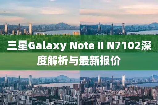 三星Galaxy Note II N7102深度解析與最新報價