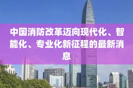 中國(guó)消防改革邁向現(xiàn)代化、智能化、專業(yè)化新征程的最新消息