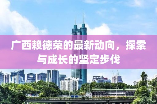 廣西賴德榮的最新動(dòng)向，探索與成長(zhǎng)的堅(jiān)定步伐