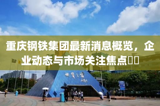 重慶鋼鐵集團最新消息概覽，企業(yè)動態(tài)與市場關注焦點??