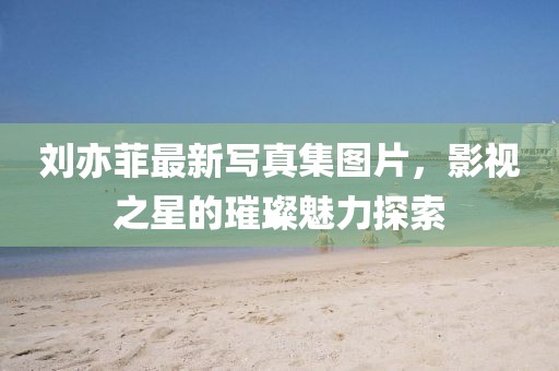 劉亦菲最新寫真集圖片，影視之星的璀璨魅力探索