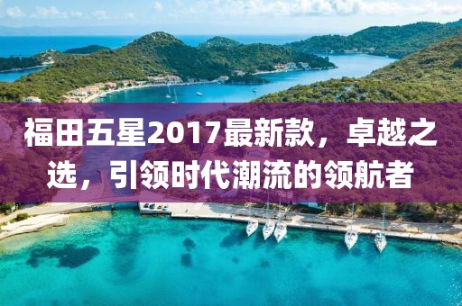福田五星2017最新款，卓越之選，引領時代潮流的領航者