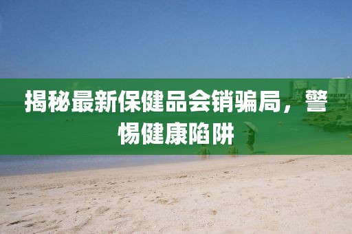 揭秘最新保健品會銷騙局，警惕健康陷阱