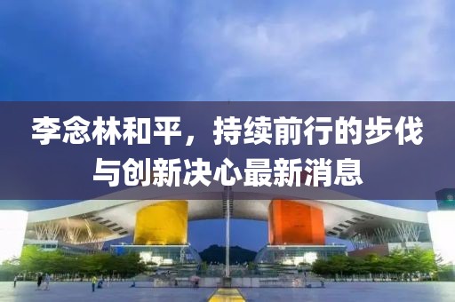 李念林和平，持續(xù)前行的步伐與創(chuàng)新決心最新消息