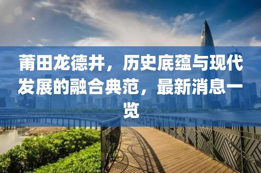 莆田龍德井，歷史底蘊(yùn)與現(xiàn)代發(fā)展的融合典范，最新消息一覽