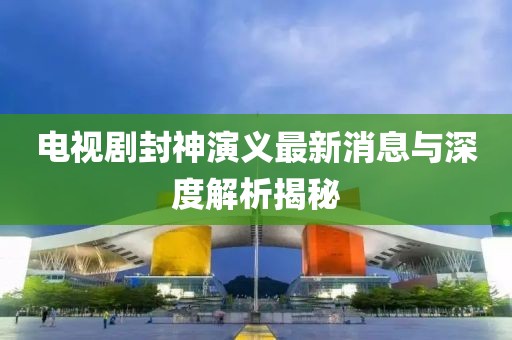 電視劇封神演義最新消息與深度解析揭秘