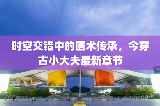 時空交錯中的醫(yī)術(shù)傳承，今穿古小大夫最新章節(jié)