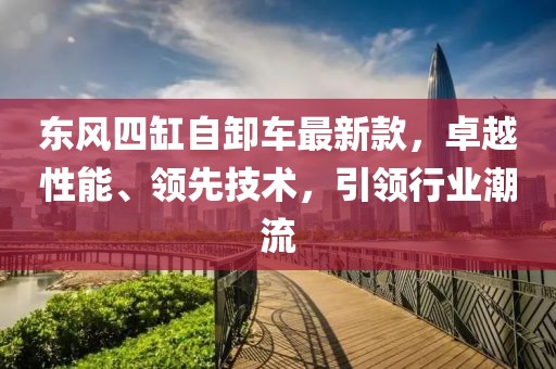 東風四缸自卸車最新款，卓越性能、領先技術，引領行業(yè)潮流