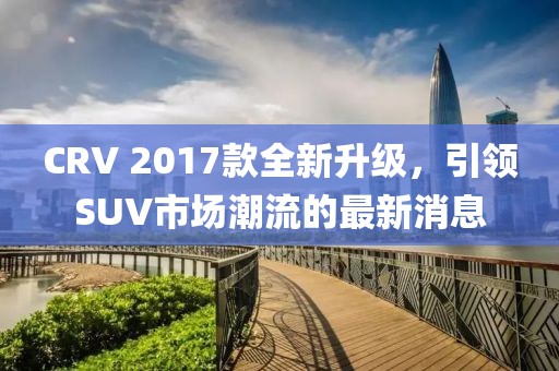 CRV 2017款全新升級，引領(lǐng)SUV市場潮流的最新消息