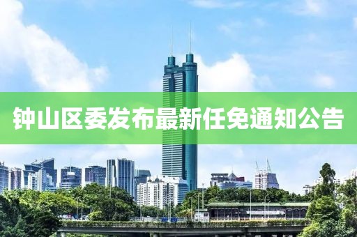 鐘山區(qū)委發(fā)布最新任免通知公告