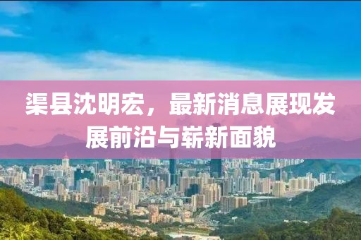 渠縣沈明宏，最新消息展現(xiàn)發(fā)展前沿與嶄新面貌