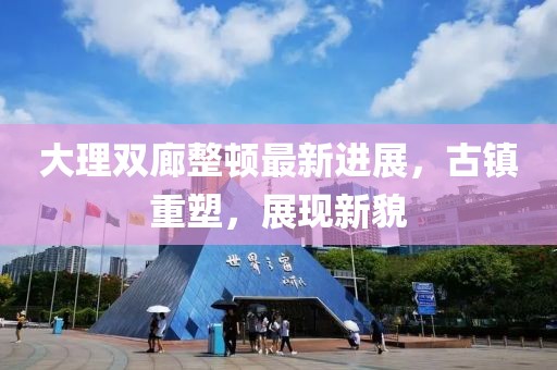 大理雙廊整頓最新進(jìn)展，古鎮(zhèn)重塑，展現(xiàn)新貌