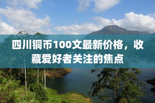 四川銅幣100文最新價(jià)格，收藏愛好者關(guān)注的焦點(diǎn)