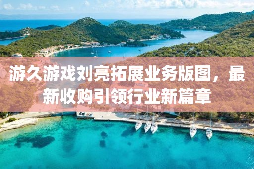 游久游戲劉亮拓展業(yè)務(wù)版圖，最新收購(gòu)引領(lǐng)行業(yè)新篇章