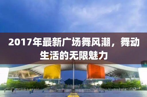 2017年最新廣場(chǎng)舞風(fēng)潮，舞動(dòng)生活的無(wú)限魅力